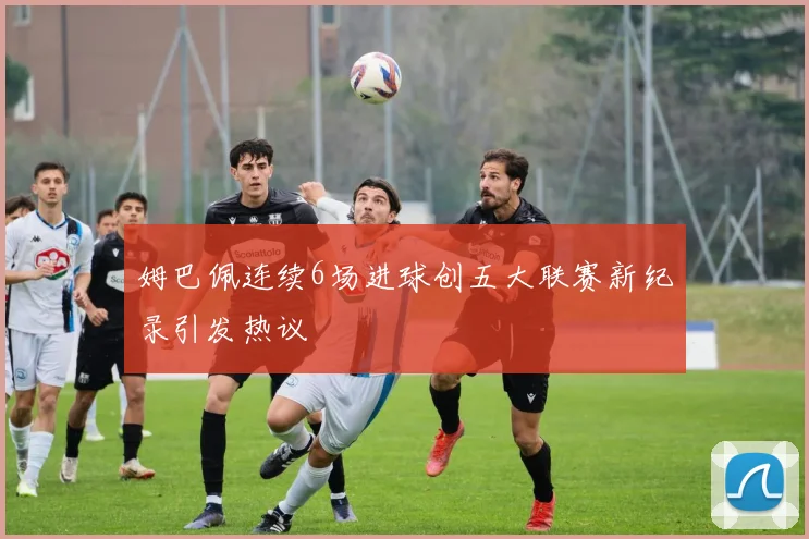 姆巴佩连续6场进球创五大联赛新纪录引发热议