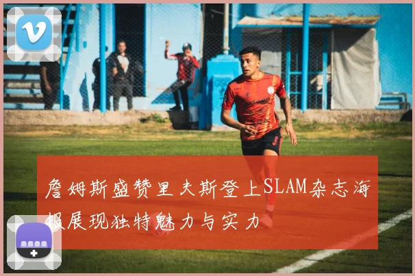 詹姆斯盛赞里夫斯登上SLAM杂志海报展现独特魅力与实力