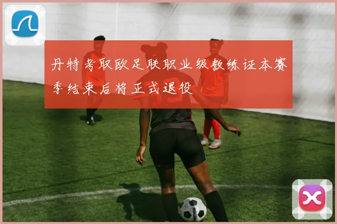 丹特考取欧足联职业级教练证本赛季结束后将正式退役