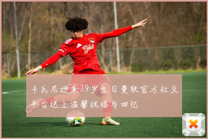 卡瓦尼迎来39岁生日曼联官方社交平台送上温馨祝福与回忆