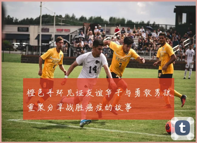 橙色手环见证友谊华子与勇敢男孩重聚分享战胜癌症的故事