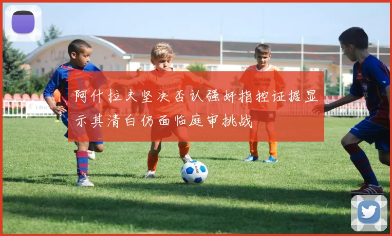 阿什拉夫坚决否认强奸指控证据显示其清白仍面临庭审挑战