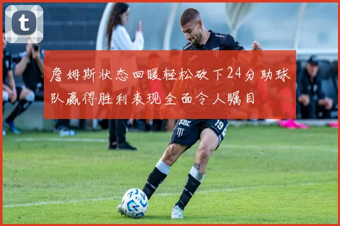 詹姆斯状态回暖轻松砍下24分助球队赢得胜利表现全面令人瞩目