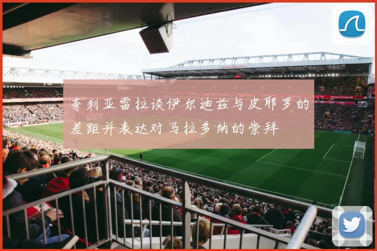 夸利亚雷拉谈伊尔迪兹与皮耶罗的差距并表达对马拉多纳的崇拜
