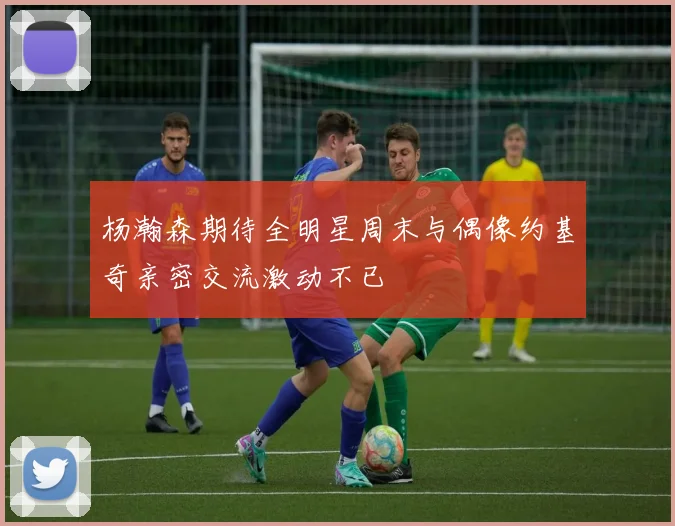 杨瀚森期待全明星周末与偶像约基奇亲密交流激动不已