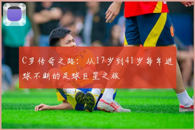 C罗传奇之路：从17岁到41岁每年进球不断的足球巨星之旅