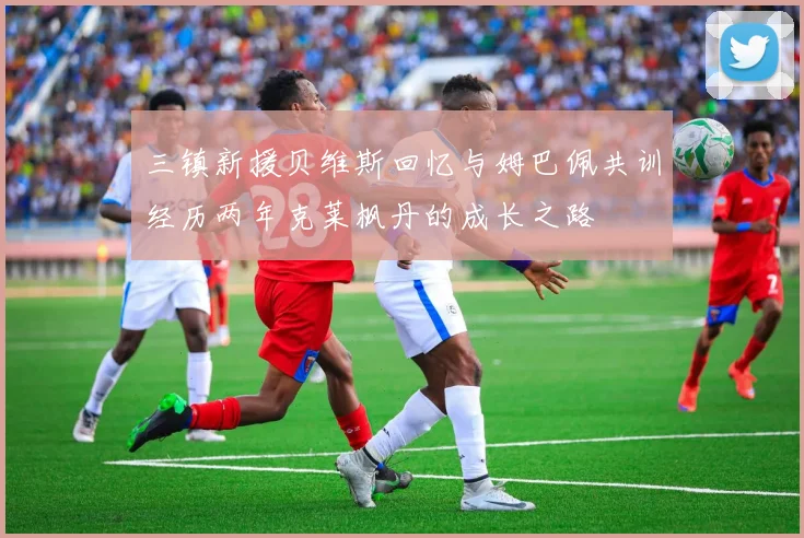 三镇新援贝维斯回忆与姆巴佩共训经历两年克莱枫丹的成长之路