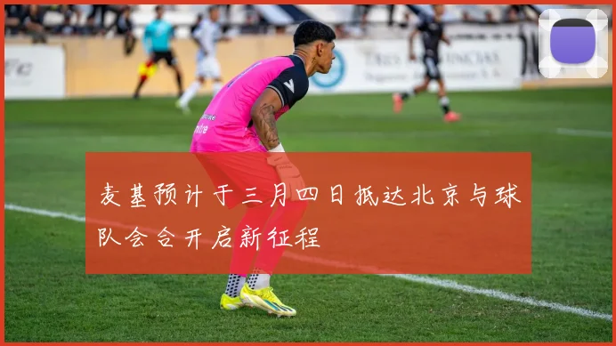 麦基预计于三月四日抵达北京与球队会合开启新征程