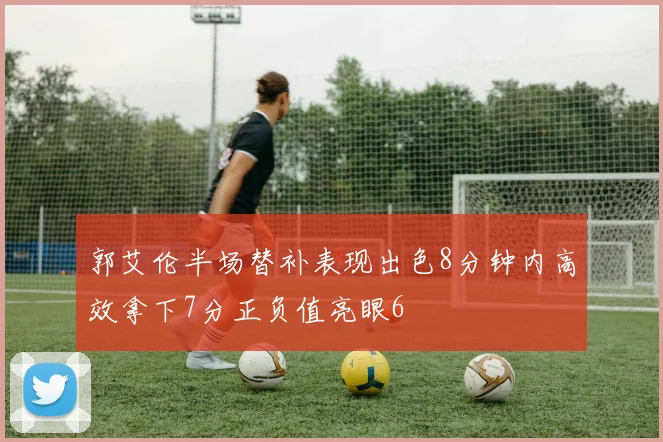郭艾伦半场替补表现出色8分钟内高效拿下7分正负值亮眼6