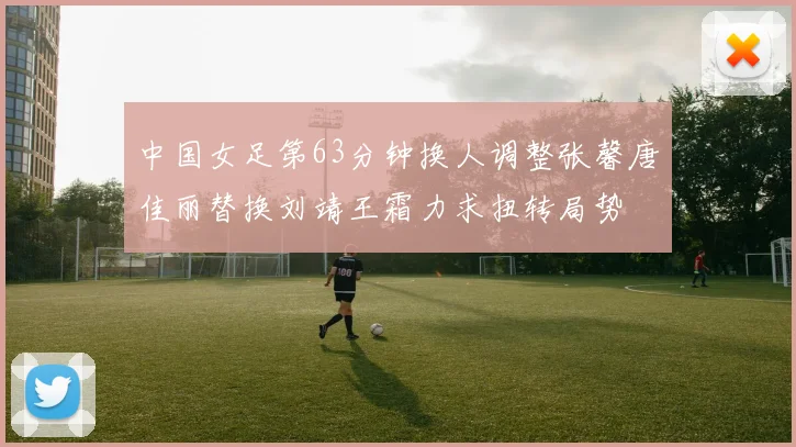 中国女足第63分钟换人调整张馨唐佳丽替换刘靖王霜力求扭转局势