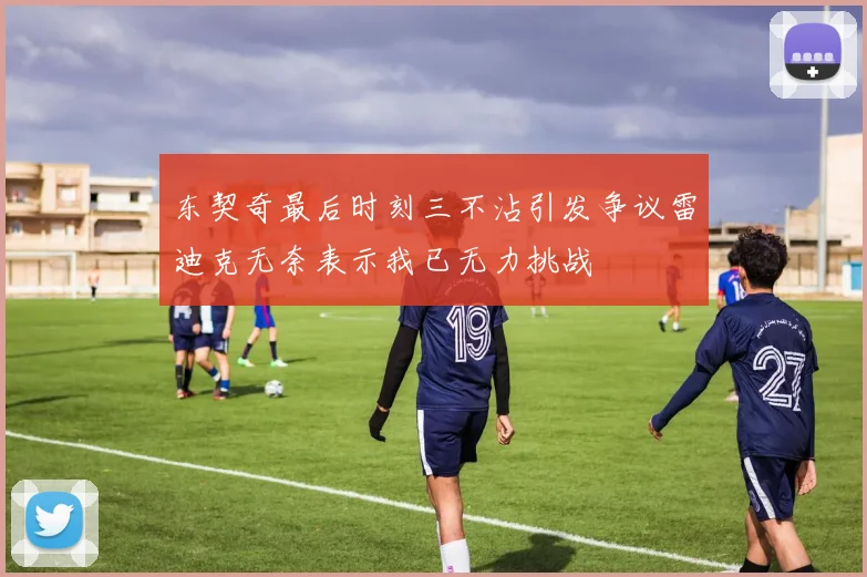 东契奇最后时刻三不沾引发争议雷迪克无奈表示我已无力挑战