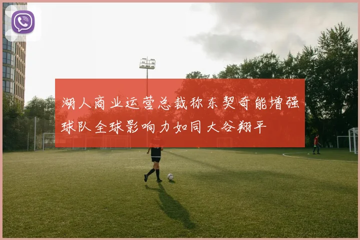 湖人商业运营总裁称东契奇能增强球队全球影响力如同大谷翔平